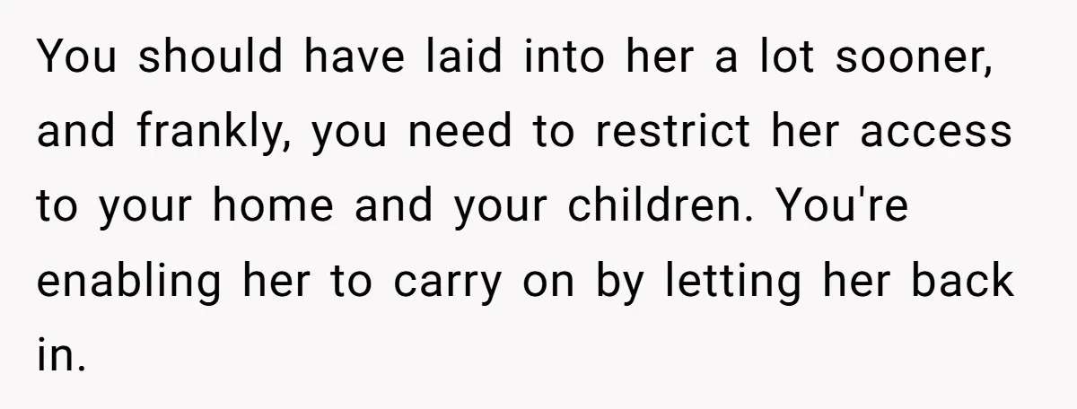 You should have laid into her a lot sooner, and frankly, you need to restrict her access to your home and your children. You're enabling her to carry on by...