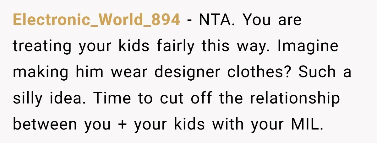 Electronic_World_894 − NTA. You are treating your kids fairly this way. Imagine making him wear designer clothes? Such a silly idea. Time to cut off the relationship between you +...