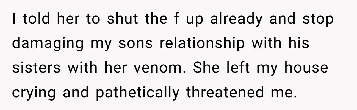 I told her to shut the f up already and stop damaging my sons relationship with his sisters with her venom. She left my house crying and pathetically threatened me.