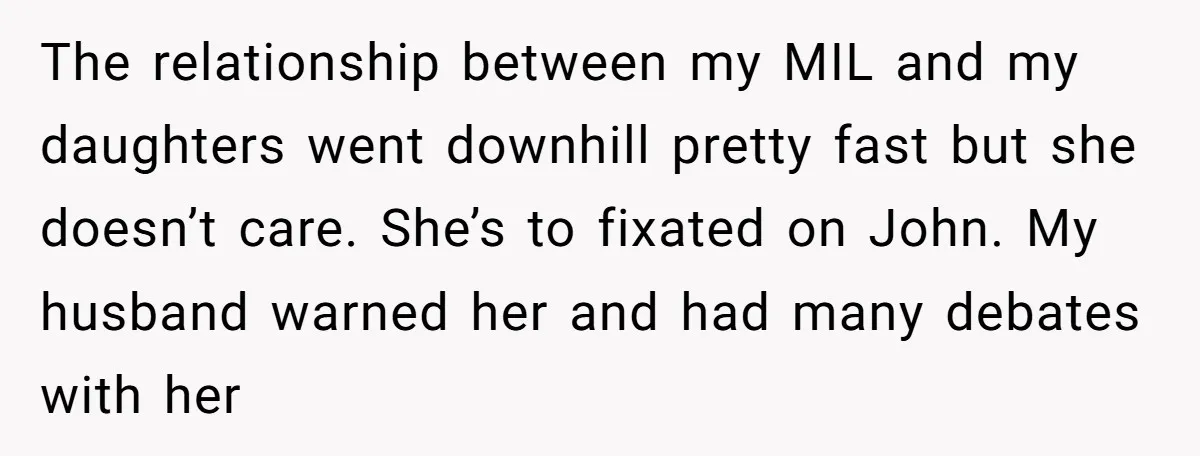 The relationship between my MIL and my daughters went downhill pretty fast but she doesn’t care. She’s to fixated on John. My husband warned her and had many debates with...