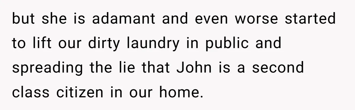 but she is adamant and even worse started to lift our dirty laundry in public and spreading the lie that John is a second class citizen in our home.