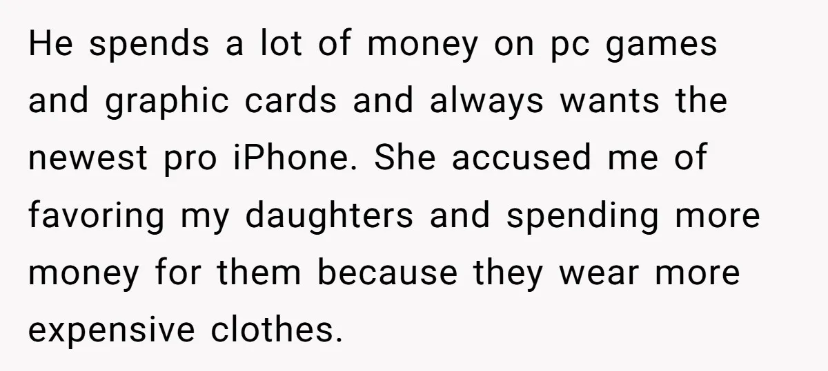 He spends a lot of money on pc games and graphic cards and always wants the newest pro iPhone. She accused me of favoring my daughters and spending more money...