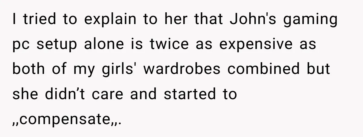 I tried to explain to her that John's gaming pc setup alone is twice as expensive as both of my girls' wardrobes combined but she didn’t care and started to...