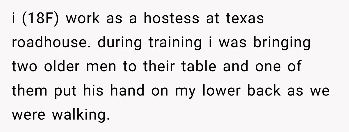 i (18F) work as a hostess at texas roadhouse. during training i was bringing two older men to their table and one of them put his hand on my lower...