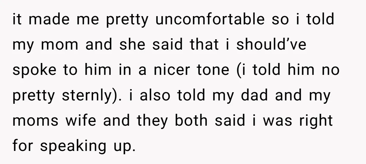 it made me pretty uncomfortable so i told my mom and she said that i should’ve spoke to him in a nicer tone (i told him no pretty sternly). i...