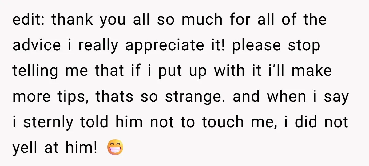 edit: thank you all so much for all of the advice i really appreciate it! please stop telling me that if i put up with it i’ll make more tips,...