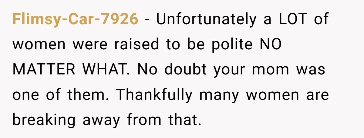 Flimsy-Car-7926 − Unfortunately a LOT of women were raised to be polite NO MATTER WHAT. No doubt your mom was one of them. Thankfully many women are breaking away from...