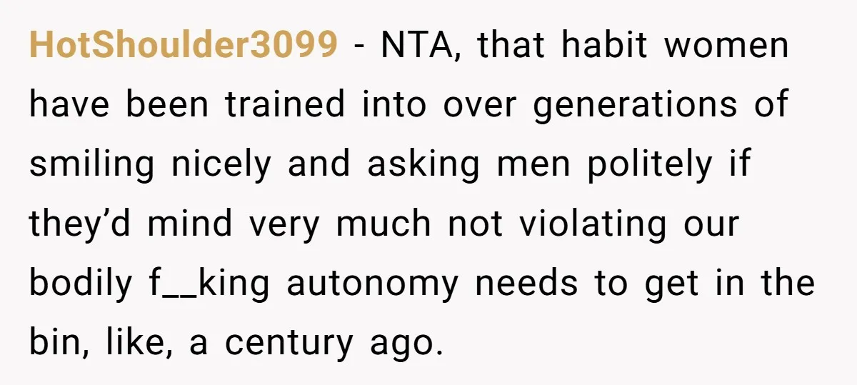 HotShoulder3099 − NTA, that habit women have been trained into over generations of smiling nicely and asking men politely if they’d mind very much not violating our bodily f__king autonomy...