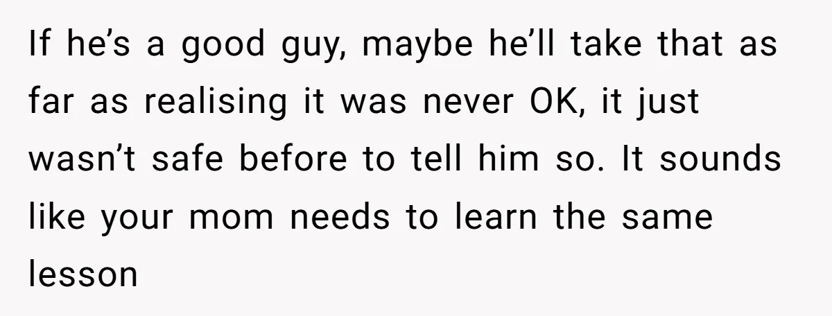 If he’s a good guy, maybe he’ll take that as far as realising it was never OK, it just wasn’t safe before to tell him so. It sounds like your...