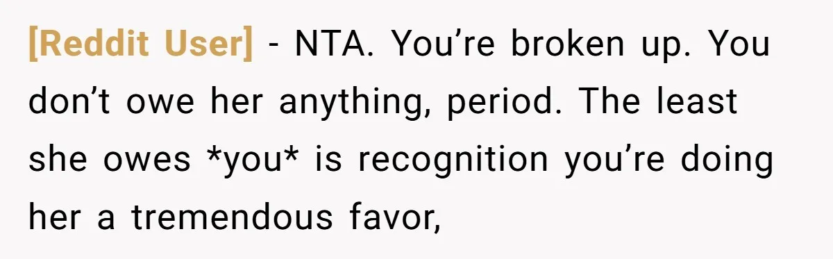 [Reddit User] − NTA. You’re broken up. You don’t owe her anything, period. The least she owes *you* is recognition you’re doing her a tremendous favor,