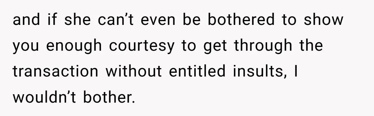 and if she can’t even be bothered to show you enough courtesy to get through the transaction without entitled insults, I wouldn’t bother.