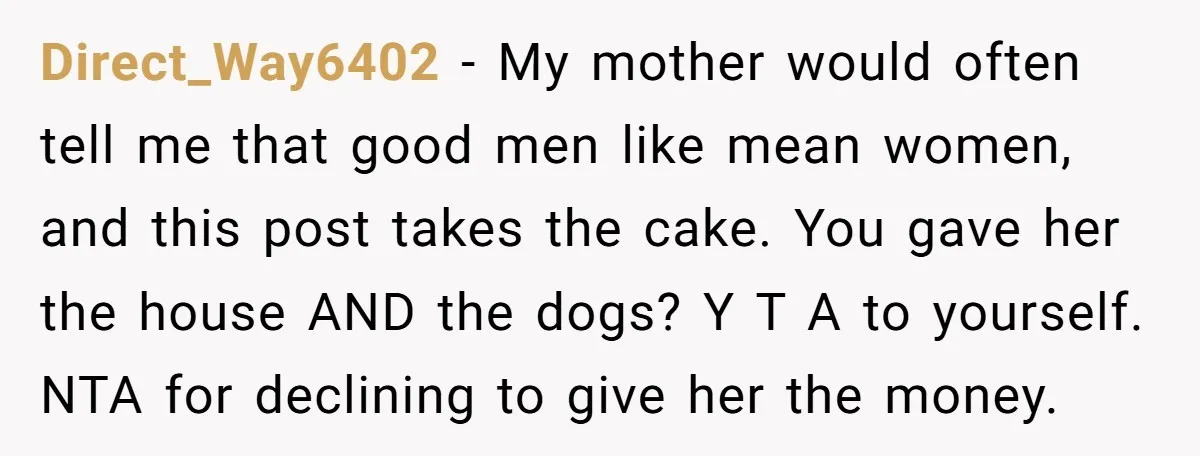 Direct_Way6402 − My mother would often tell me that good men like mean women, and this post takes the cake. You gave her the house AND the dogs? Y T...