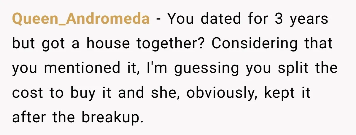 Queen_Andromeda − You dated for 3 years but got a house together? Considering that you mentioned it, I'm guessing you split the cost to buy it and she, obviously, kept...