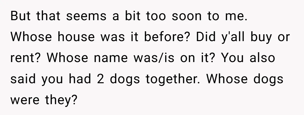 But that seems a bit too soon to me. Whose house was it before? Did y'all buy or rent? Whose name was/is on it? You also said you had 2...