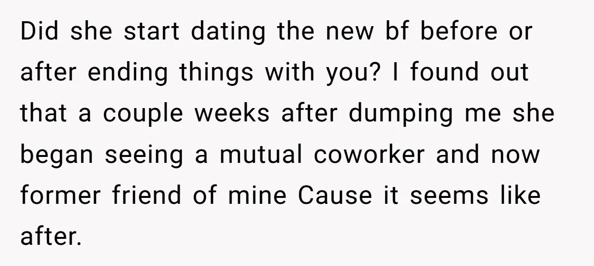 Did she start dating the new bf before or after ending things with you? I found out that a couple weeks after dumping me she began seeing a mutual coworker...