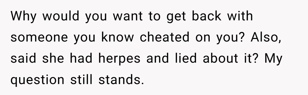 Why would you want to get back with someone you know cheated on you? Also, said she had herpes and lied about it? My question still stands.