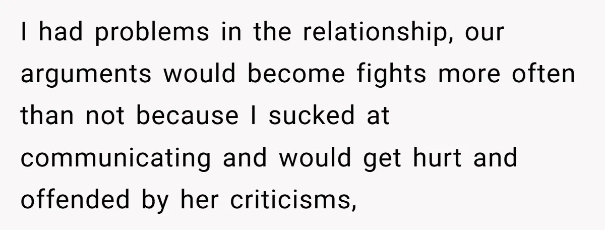 I had problems in the relationship, our arguments would become fights more often than not because I sucked at communicating and would get hurt and offended by her criticisms,