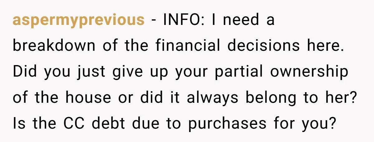 aspermyprevious − INFO: I need a breakdown of the financial decisions here. Did you just give up your partial ownership of the house or did it always belong to her?...