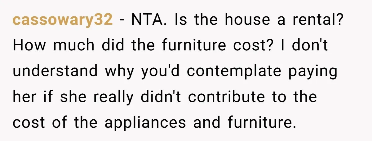 cassowary32 − NTA. Is the house a rental? How much did the furniture cost? I don't understand why you'd contemplate paying her if she really didn't contribute to the cost...