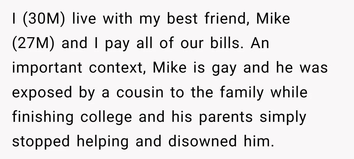 I (30M) live with my best friend, Mike (27M) and I pay all of our bills. An important context, Mike is gay and he was exposed by a cousin to...