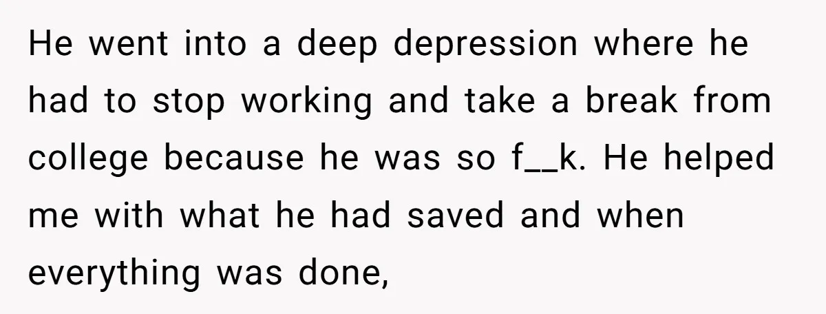 He went into a deep depression where he had to stop working and take a break from college because he was so f__k. He helped me with what he had...