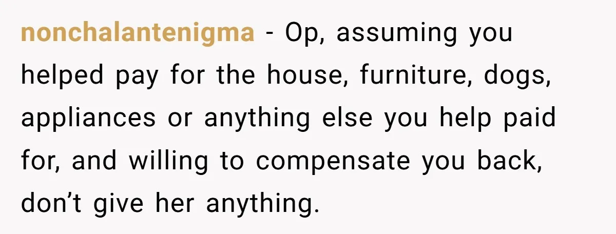 nonchalantenigma − Op, assuming you helped pay for the house, furniture, dogs, appliances or anything else you help paid for, and willing to compensate you back, don’t give her anything.