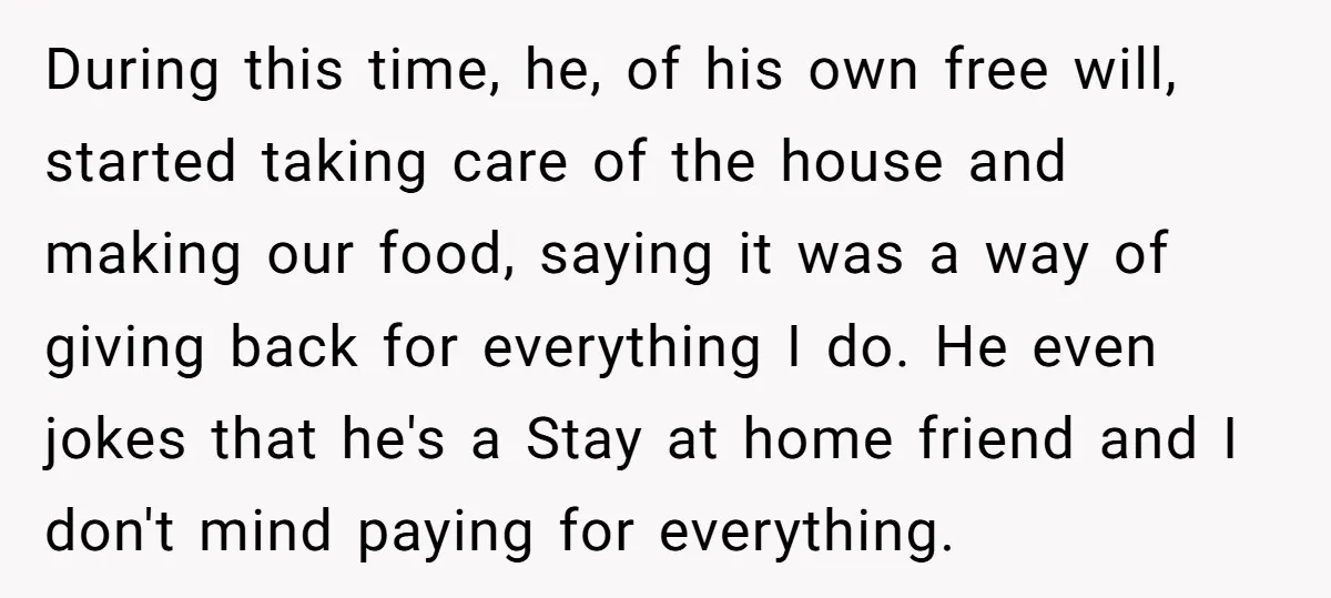 During this time, he, of his own free will, started taking care of the house and making our food, saying it was a way of giving back for everything I...