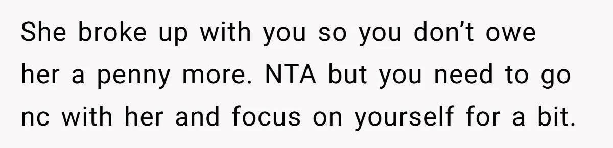 She broke up with you so you don’t owe her a penny more. NTA but you need to go nc with her and focus on yourself for a bit.