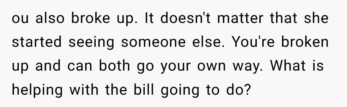 ou also broke up. It doesn't matter that she started seeing someone else. You're broken up and can both go your own way. What is helping with the bill going...