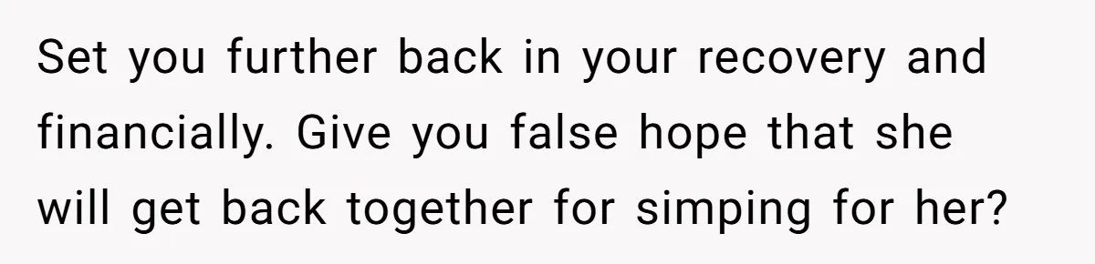 Set you further back in your recovery and financially. Give you false hope that she will get back together for simping for her?