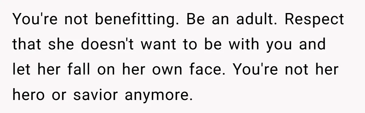 You're not benefitting. Be an adult. Respect that she doesn't want to be with you and let her fall on her own face. You're not her hero or savior anymore.