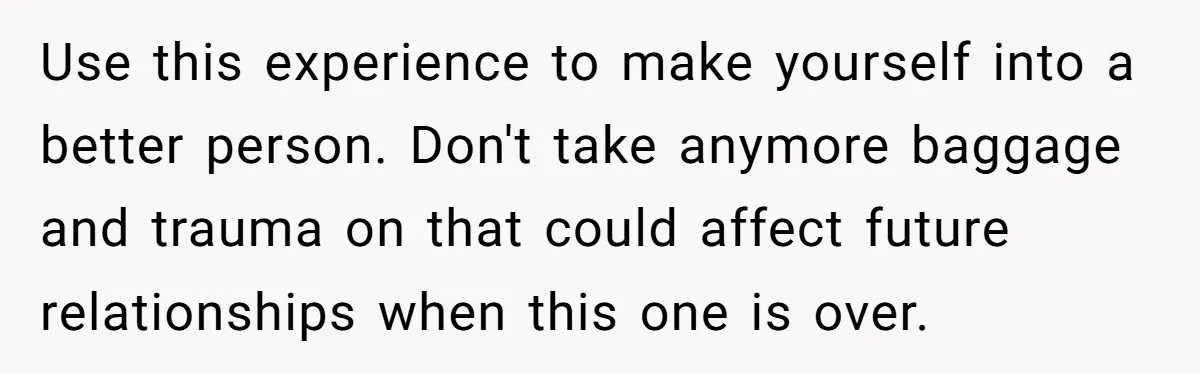 Use this experience to make yourself into a better person. Don't take anymore baggage and trauma on that could affect future relationships when this one is over.