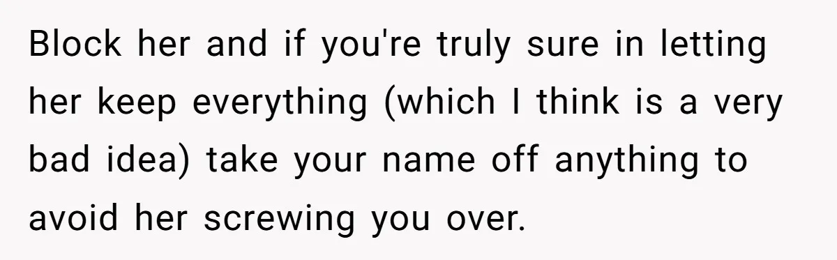 Block her and if you're truly sure in letting her keep everything (which I think is a very bad idea) take your name off anything to avoid her screwing you...