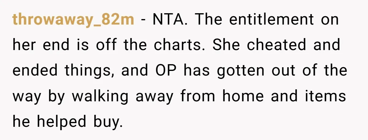 throwaway_82m − NTA. The entitlement on her end is off the charts. She cheated and ended things, and OP has gotten out of the way by walking away from home...