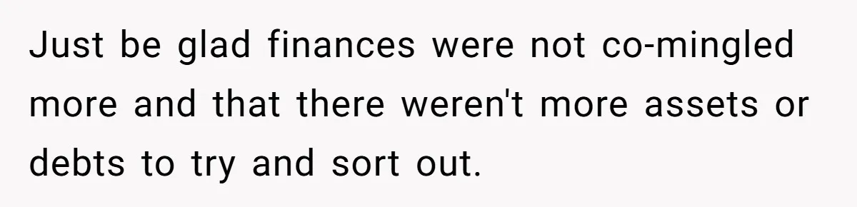 Just be glad finances were not co-mingled more and that there weren't more assets or debts to try and sort out.
