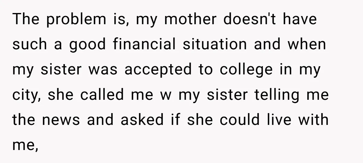 The problem is, my mother doesn't have such a good financial situation and when my sister was accepted to college in my city, she called me w my sister telling...