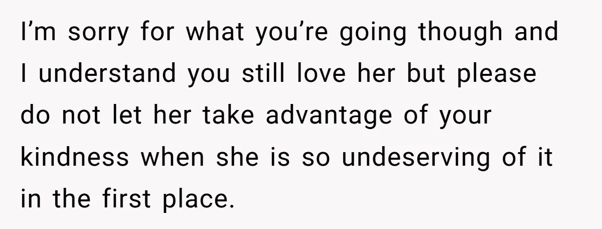I’m sorry for what you’re going though and I understand you still love her but please do not let her take advantage of your kindness when she is so undeserving...