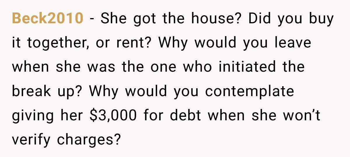 Beck2010 − She got the house? Did you buy it together, or rent? Why would you leave when she was the one who initiated the break up? Why would you...