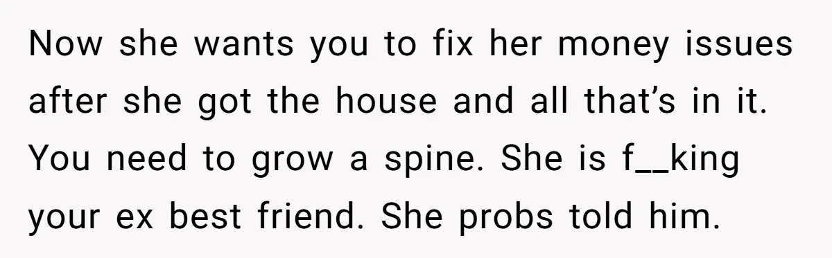 Now she wants you to fix her money issues after she got the house and all that’s in it. You need to grow a spine. She is f__king your ex...