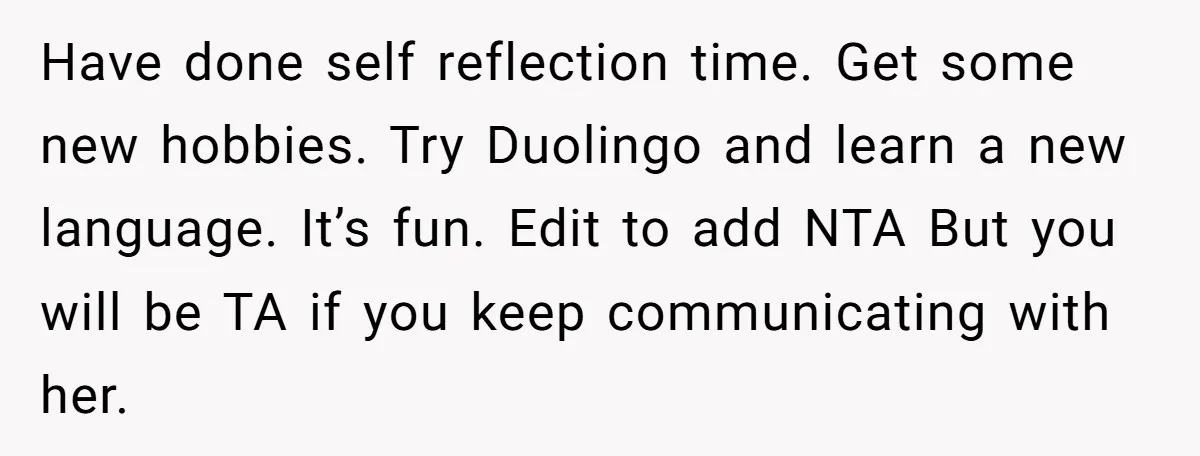 Have done self reflection time. Get some new hobbies. Try Duolingo and learn a new language. It’s fun. Edit to add NTA But you will be TA if you keep...