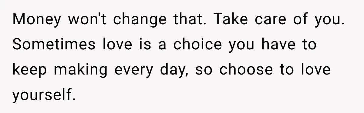 Money won't change that. Take care of you. Sometimes love is a choice you have to keep making every day, so choose to love yourself.