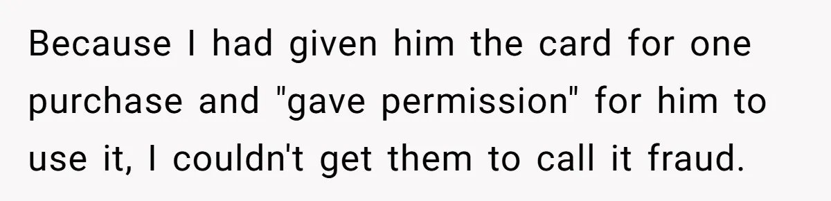 Because I had given him the card for one purchase and "gave permission" for him to use it, I couldn't get them to call it fraud.