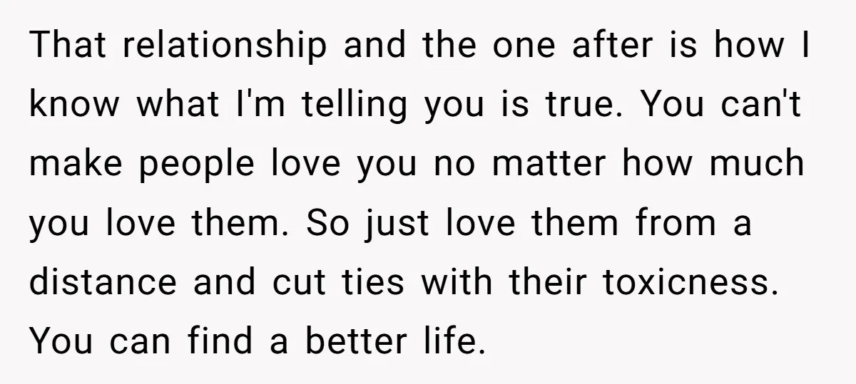 That relationship and the one after is how I know what I'm telling you is true. You can't make people love you no matter how much you love them. So...