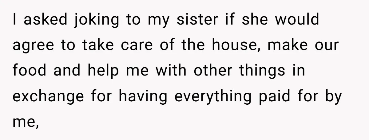 I asked joking to my sister if she would agree to take care of the house, make our food and help me with other things in exchange for having everything...