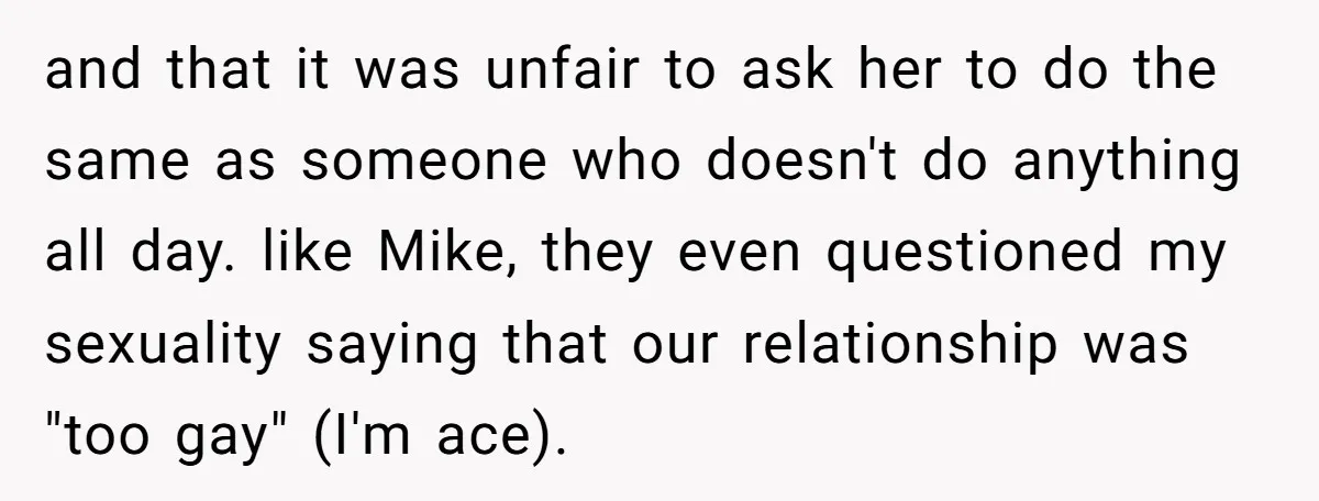 and that it was unfair to ask her to do the same as someone who doesn't do anything all day. like Mike, they even questioned my sexuality saying that our...