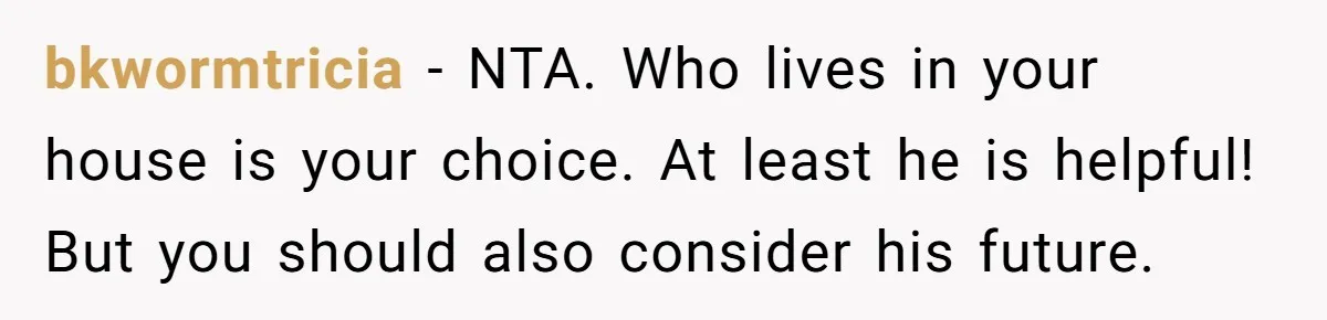 bkwormtricia − NTA. Who lives in your house is your choice. At least he is helpful! But you should also consider his future.