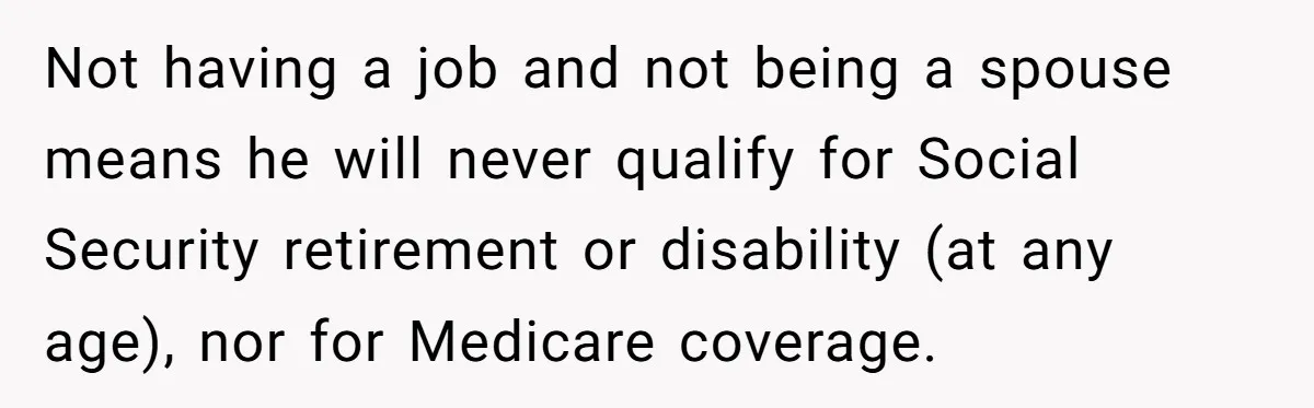 Not having a job and not being a spouse means he will never qualify for Social Security retirement or disability (at any age), nor for Medicare coverage.