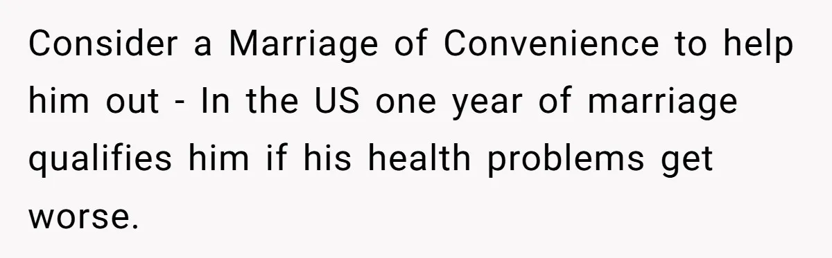 Consider a Marriage of Convenience to help him out - In the US one year of marriage qualifies him if his health problems get worse.
