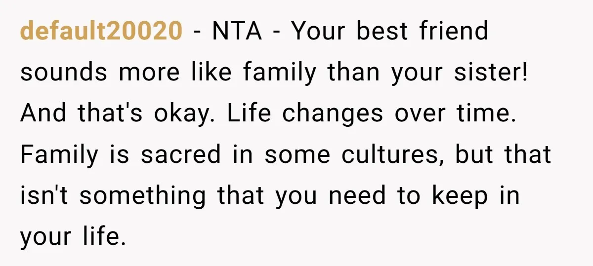 default20020 − NTA - Your best friend sounds more like family than your sister! And that's okay. Life changes over time. Family is sacred in some cultures, but that isn't...
