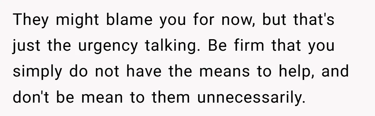 They might blame you for now, but that's just the urgency talking. Be firm that you simply do not have the means to help, and don't be mean to them...